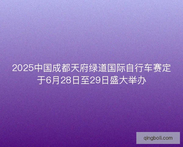 2025中国成都天府绿道国际自行车赛定于6月28日至29日盛大举办