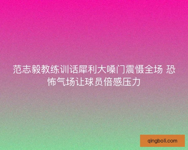 范志毅教练训话犀利大嗓门震慑全场 恐怖气场让球员倍感压力