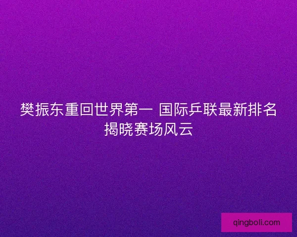 樊振东重回世界第一 国际乒联最新排名揭晓赛场风云