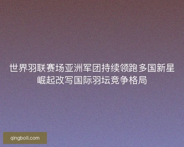 世界羽联赛场亚洲军团持续领跑多国新星崛起改写国际羽坛竞争格局