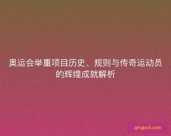 奥运会举重项目历史、规则与传奇运动员的辉煌成就解析