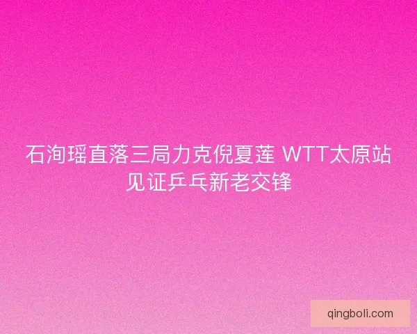石洵瑶直落三局力克倪夏莲 WTT太原站见证乒乓新老交锋