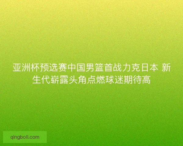 亚洲杯预选赛中国男篮首战力克日本 新生代崭露头角点燃球迷期待高