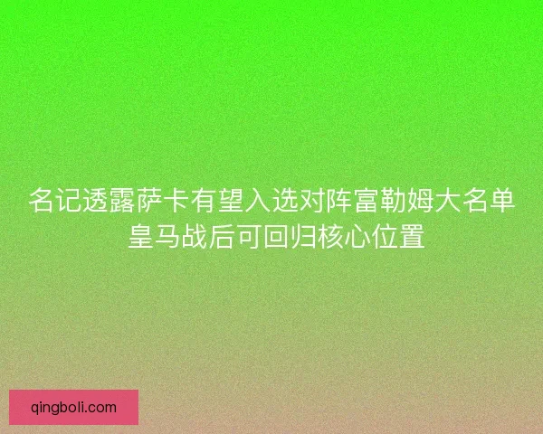 名记透露萨卡有望入选对阵富勒姆大名单 皇马战后可回归核心位置
