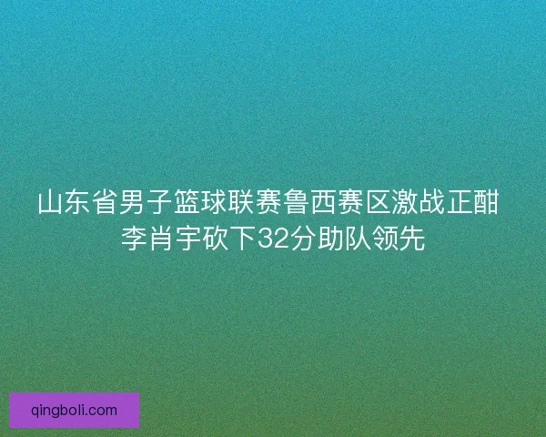 山东省男子篮球联赛鲁西赛区激战正酣 李肖宇砍下32分助队领先